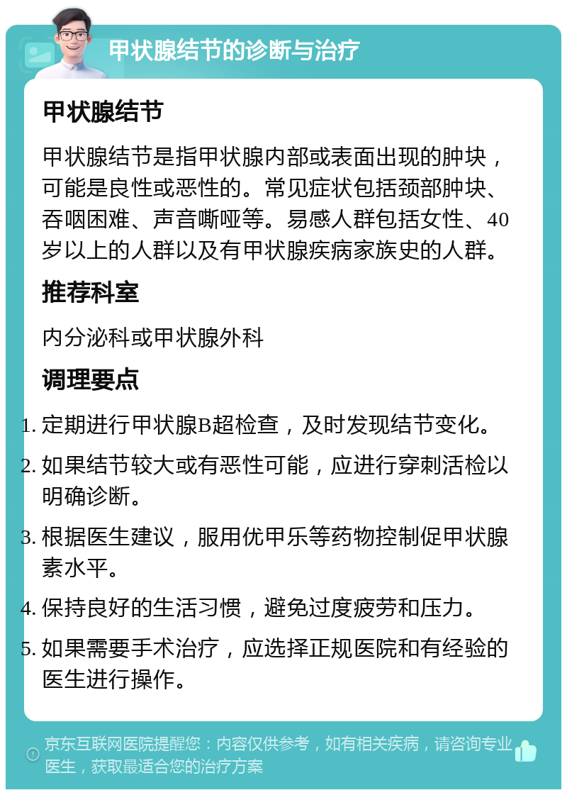 甲状腺结节的诊断与治疗 甲状腺结节 甲状腺结节是指甲状腺内部或表面出现的肿块，可能是良性或恶性的。常见症状包括颈部肿块、吞咽困难、声音嘶哑等。易感人群包括女性、40岁以上的人群以及有甲状腺疾病家族史的人群。 推荐科室 内分泌科或甲状腺外科 调理要点 定期进行甲状腺B超检查，及时发现结节变化。 如果结节较大或有恶性可能，应进行穿刺活检以明确诊断。 根据医生建议，服用优甲乐等药物控制促甲状腺素水平。 保持良好的生活习惯，避免过度疲劳和压力。 如果需要手术治疗，应选择正规医院和有经验的医生进行操作。