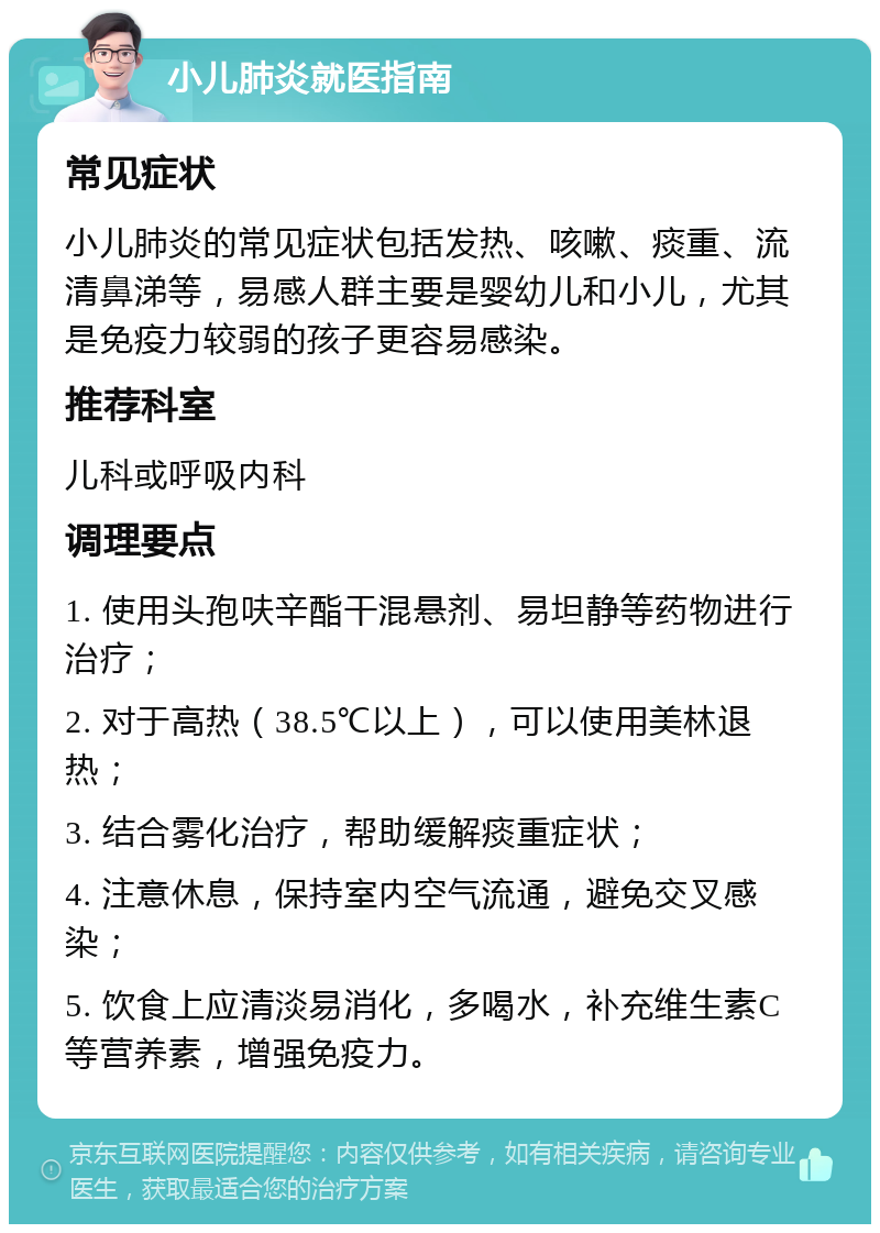 小儿肺炎就医指南 常见症状 小儿肺炎的常见症状包括发热、咳嗽、痰重、流清鼻涕等，易感人群主要是婴幼儿和小儿，尤其是免疫力较弱的孩子更容易感染。 推荐科室 儿科或呼吸内科 调理要点 1. 使用头孢呋辛酯干混悬剂、易坦静等药物进行治疗； 2. 对于高热（38.5℃以上），可以使用美林退热； 3. 结合雾化治疗，帮助缓解痰重症状； 4. 注意休息，保持室内空气流通，避免交叉感染； 5. 饮食上应清淡易消化，多喝水，补充维生素C等营养素，增强免疫力。