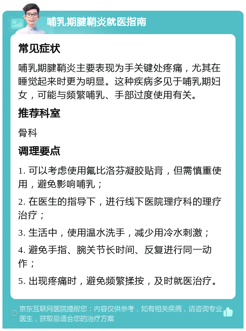 哺乳期腱鞘炎就医指南 常见症状 哺乳期腱鞘炎主要表现为手关键处疼痛，尤其在睡觉起来时更为明显。这种疾病多见于哺乳期妇女，可能与频繁哺乳、手部过度使用有关。 推荐科室 骨科 调理要点 1. 可以考虑使用氟比洛芬凝胶贴膏，但需慎重使用，避免影响哺乳； 2. 在医生的指导下，进行线下医院理疗科的理疗治疗； 3. 生活中，使用温水洗手，减少用冷水刺激； 4. 避免手指、腕关节长时间、反复进行同一动作； 5. 出现疼痛时，避免频繁揉按，及时就医治疗。