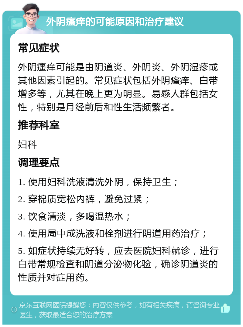 外阴瘙痒的可能原因和治疗建议 常见症状 外阴瘙痒可能是由阴道炎、外阴炎、外阴湿疹或其他因素引起的。常见症状包括外阴瘙痒、白带增多等，尤其在晚上更为明显。易感人群包括女性，特别是月经前后和性生活频繁者。 推荐科室 妇科 调理要点 1. 使用妇科洗液清洗外阴，保持卫生； 2. 穿棉质宽松内裤，避免过紧； 3. 饮食清淡，多喝温热水； 4. 使用局中成洗液和栓剂进行阴道用药治疗； 5. 如症状持续无好转，应去医院妇科就诊，进行白带常规检查和阴道分泌物化验，确诊阴道炎的性质并对症用药。