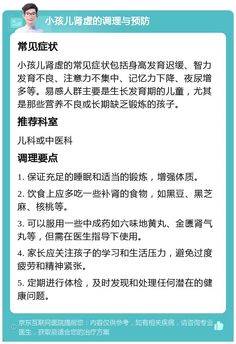 小孩儿肾虚的调理与预防 常见症状 小孩儿肾虚的常见症状包括身高发育迟缓、智力发育不良、注意力不集中、记忆力下降、夜尿增多等。易感人群主要是生长发育期的儿童，尤其是那些营养不良或长期缺乏锻炼的孩子。 推荐科室 儿科或中医科 调理要点 1. 保证充足的睡眠和适当的锻炼，增强体质。 2. 饮食上应多吃一些补肾的食物，如黑豆、黑芝麻、核桃等。 3. 可以服用一些中成药如六味地黄丸、金匮肾气丸等，但需在医生指导下使用。 4. 家长应关注孩子的学习和生活压力，避免过度疲劳和精神紧张。 5. 定期进行体检，及时发现和处理任何潜在的健康问题。