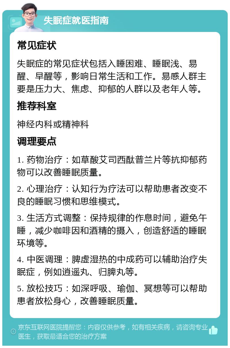 失眠症就医指南 常见症状 失眠症的常见症状包括入睡困难、睡眠浅、易醒、早醒等，影响日常生活和工作。易感人群主要是压力大、焦虑、抑郁的人群以及老年人等。 推荐科室 神经内科或精神科 调理要点 1. 药物治疗：如草酸艾司西酞普兰片等抗抑郁药物可以改善睡眠质量。 2. 心理治疗：认知行为疗法可以帮助患者改变不良的睡眠习惯和思维模式。 3. 生活方式调整：保持规律的作息时间，避免午睡，减少咖啡因和酒精的摄入，创造舒适的睡眠环境等。 4. 中医调理：脾虚湿热的中成药可以辅助治疗失眠症，例如逍遥丸、归脾丸等。 5. 放松技巧：如深呼吸、瑜伽、冥想等可以帮助患者放松身心，改善睡眠质量。