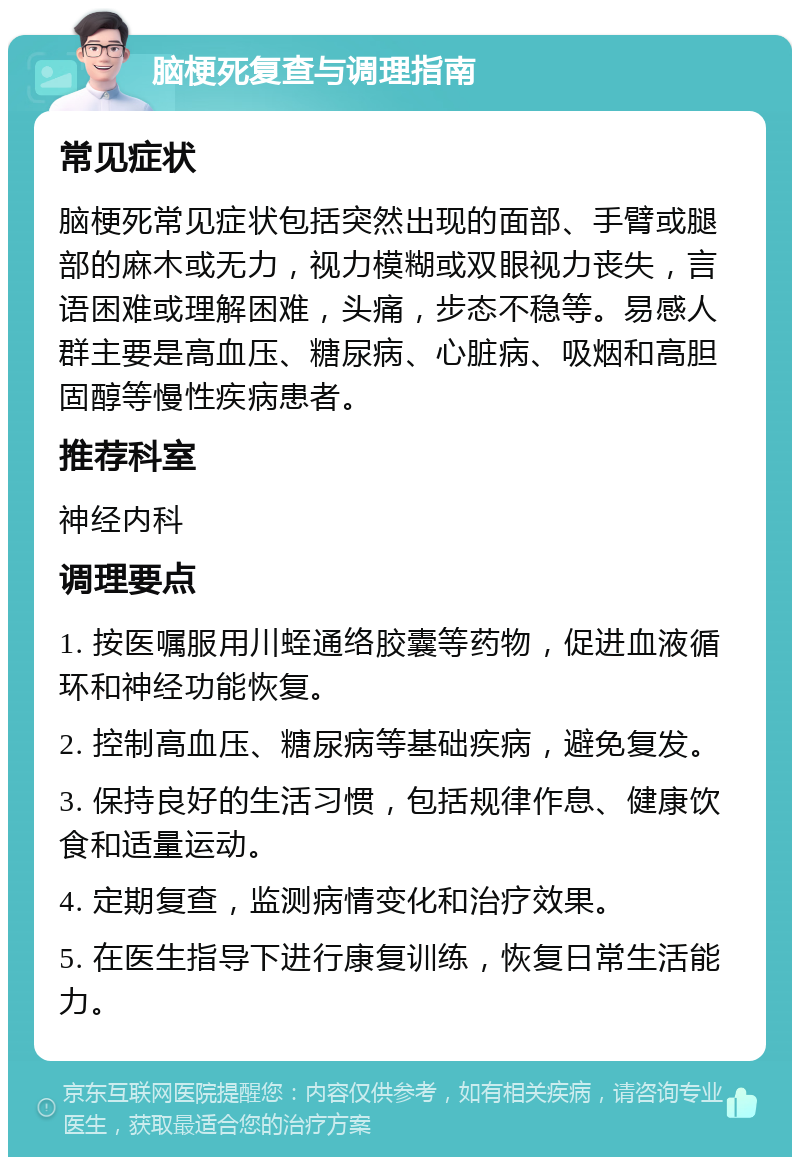 脑梗死复查与调理指南 常见症状 脑梗死常见症状包括突然出现的面部、手臂或腿部的麻木或无力，视力模糊或双眼视力丧失，言语困难或理解困难，头痛，步态不稳等。易感人群主要是高血压、糖尿病、心脏病、吸烟和高胆固醇等慢性疾病患者。 推荐科室 神经内科 调理要点 1. 按医嘱服用川蛭通络胶囊等药物，促进血液循环和神经功能恢复。 2. 控制高血压、糖尿病等基础疾病，避免复发。 3. 保持良好的生活习惯，包括规律作息、健康饮食和适量运动。 4. 定期复查，监测病情变化和治疗效果。 5. 在医生指导下进行康复训练，恢复日常生活能力。