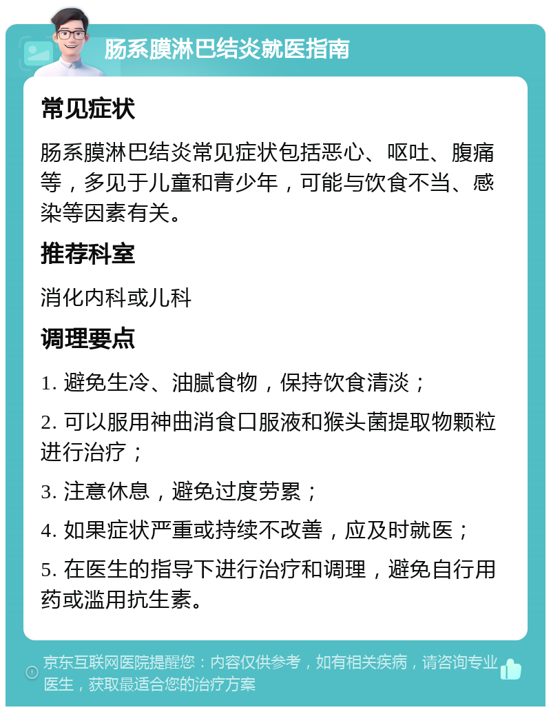 肠系膜淋巴结炎就医指南 常见症状 肠系膜淋巴结炎常见症状包括恶心、呕吐、腹痛等，多见于儿童和青少年，可能与饮食不当、感染等因素有关。 推荐科室 消化内科或儿科 调理要点 1. 避免生冷、油腻食物，保持饮食清淡； 2. 可以服用神曲消食口服液和猴头菌提取物颗粒进行治疗； 3. 注意休息，避免过度劳累； 4. 如果症状严重或持续不改善，应及时就医； 5. 在医生的指导下进行治疗和调理，避免自行用药或滥用抗生素。