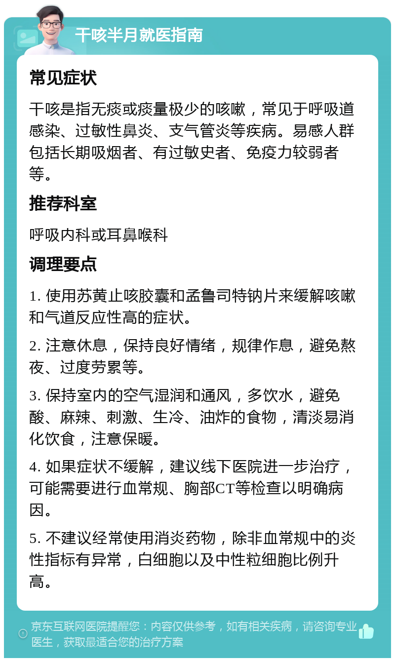 干咳半月就医指南 常见症状 干咳是指无痰或痰量极少的咳嗽，常见于呼吸道感染、过敏性鼻炎、支气管炎等疾病。易感人群包括长期吸烟者、有过敏史者、免疫力较弱者等。 推荐科室 呼吸内科或耳鼻喉科 调理要点 1. 使用苏黄止咳胶囊和孟鲁司特钠片来缓解咳嗽和气道反应性高的症状。 2. 注意休息，保持良好情绪，规律作息，避免熬夜、过度劳累等。 3. 保持室内的空气湿润和通风，多饮水，避免酸、麻辣、刺激、生冷、油炸的食物，清淡易消化饮食，注意保暖。 4. 如果症状不缓解，建议线下医院进一步治疗，可能需要进行血常规、胸部CT等检查以明确病因。 5. 不建议经常使用消炎药物，除非血常规中的炎性指标有异常，白细胞以及中性粒细胞比例升高。