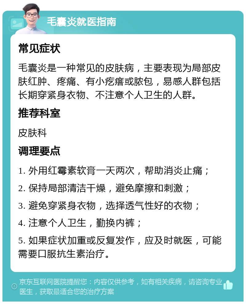 毛囊炎就医指南 常见症状 毛囊炎是一种常见的皮肤病，主要表现为局部皮肤红肿、疼痛、有小疙瘩或脓包，易感人群包括长期穿紧身衣物、不注意个人卫生的人群。 推荐科室 皮肤科 调理要点 1. 外用红霉素软膏一天两次，帮助消炎止痛； 2. 保持局部清洁干燥，避免摩擦和刺激； 3. 避免穿紧身衣物，选择透气性好的衣物； 4. 注意个人卫生，勤换内裤； 5. 如果症状加重或反复发作，应及时就医，可能需要口服抗生素治疗。