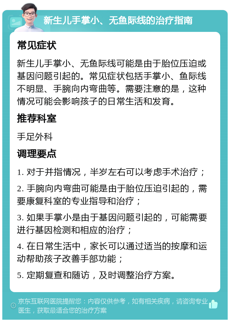 新生儿手掌小、无鱼际线的治疗指南 常见症状 新生儿手掌小、无鱼际线可能是由于胎位压迫或基因问题引起的。常见症状包括手掌小、鱼际线不明显、手腕向内弯曲等。需要注意的是，这种情况可能会影响孩子的日常生活和发育。 推荐科室 手足外科 调理要点 1. 对于并指情况，半岁左右可以考虑手术治疗； 2. 手腕向内弯曲可能是由于胎位压迫引起的，需要康复科室的专业指导和治疗； 3. 如果手掌小是由于基因问题引起的，可能需要进行基因检测和相应的治疗； 4. 在日常生活中，家长可以通过适当的按摩和运动帮助孩子改善手部功能； 5. 定期复查和随访，及时调整治疗方案。