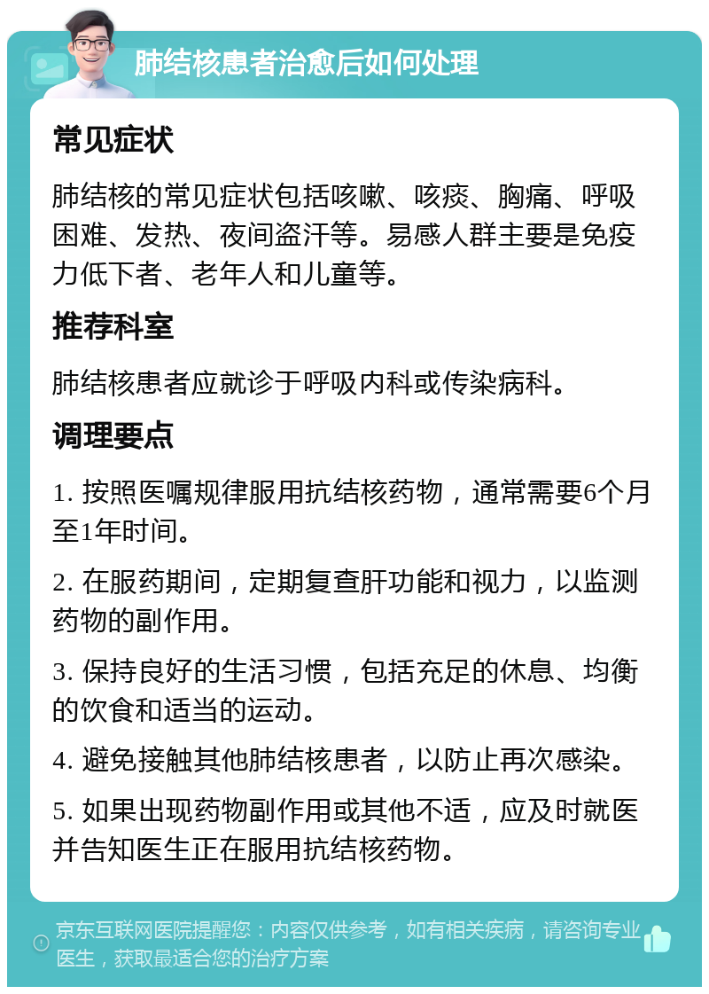 肺结核患者治愈后如何处理 常见症状 肺结核的常见症状包括咳嗽、咳痰、胸痛、呼吸困难、发热、夜间盗汗等。易感人群主要是免疫力低下者、老年人和儿童等。 推荐科室 肺结核患者应就诊于呼吸内科或传染病科。 调理要点 1. 按照医嘱规律服用抗结核药物，通常需要6个月至1年时间。 2. 在服药期间，定期复查肝功能和视力，以监测药物的副作用。 3. 保持良好的生活习惯，包括充足的休息、均衡的饮食和适当的运动。 4. 避免接触其他肺结核患者，以防止再次感染。 5. 如果出现药物副作用或其他不适，应及时就医并告知医生正在服用抗结核药物。