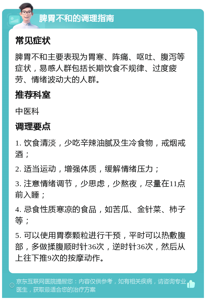 脾胃不和的调理指南 常见症状 脾胃不和主要表现为胃寒、阵痛、呕吐、腹泻等症状，易感人群包括长期饮食不规律、过度疲劳、情绪波动大的人群。 推荐科室 中医科 调理要点 1. 饮食清淡，少吃辛辣油腻及生冷食物，戒烟戒酒； 2. 适当运动，增强体质，缓解情绪压力； 3. 注意情绪调节，少思虑，少熬夜，尽量在11点前入睡； 4. 忌食性质寒凉的食品，如苦瓜、金针菜、柿子等； 5. 可以使用胃泰颗粒进行干预，平时可以热敷腹部，多做揉腹顺时针36次，逆时针36次，然后从上往下推9次的按摩动作。