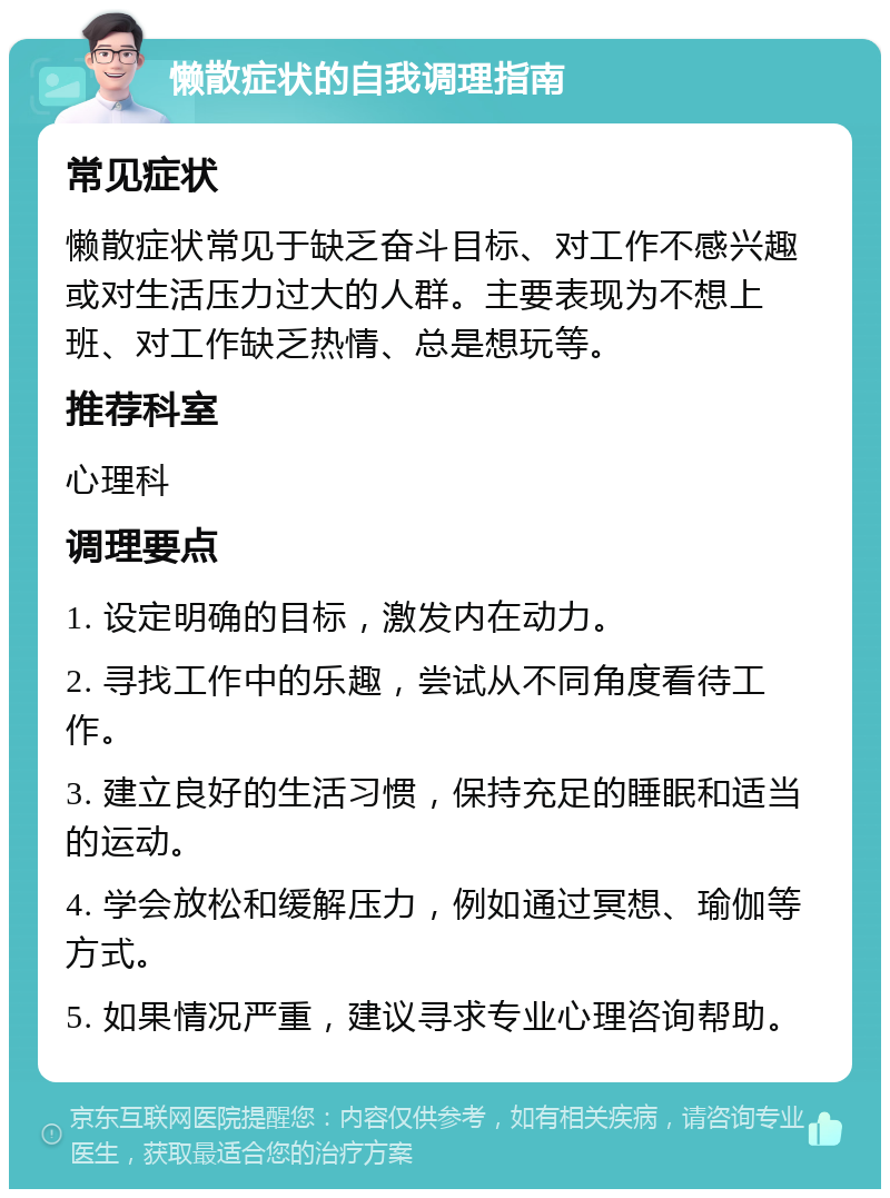 懒散症状的自我调理指南 常见症状 懒散症状常见于缺乏奋斗目标、对工作不感兴趣或对生活压力过大的人群。主要表现为不想上班、对工作缺乏热情、总是想玩等。 推荐科室 心理科 调理要点 1. 设定明确的目标，激发内在动力。 2. 寻找工作中的乐趣，尝试从不同角度看待工作。 3. 建立良好的生活习惯，保持充足的睡眠和适当的运动。 4. 学会放松和缓解压力，例如通过冥想、瑜伽等方式。 5. 如果情况严重，建议寻求专业心理咨询帮助。