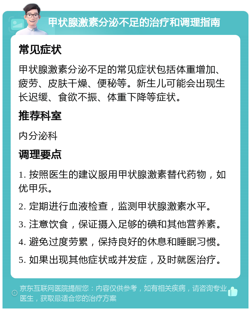 甲状腺激素分泌不足的治疗和调理指南 常见症状 甲状腺激素分泌不足的常见症状包括体重增加、疲劳、皮肤干燥、便秘等。新生儿可能会出现生长迟缓、食欲不振、体重下降等症状。 推荐科室 内分泌科 调理要点 1. 按照医生的建议服用甲状腺激素替代药物，如优甲乐。 2. 定期进行血液检查，监测甲状腺激素水平。 3. 注意饮食，保证摄入足够的碘和其他营养素。 4. 避免过度劳累，保持良好的休息和睡眠习惯。 5. 如果出现其他症状或并发症，及时就医治疗。