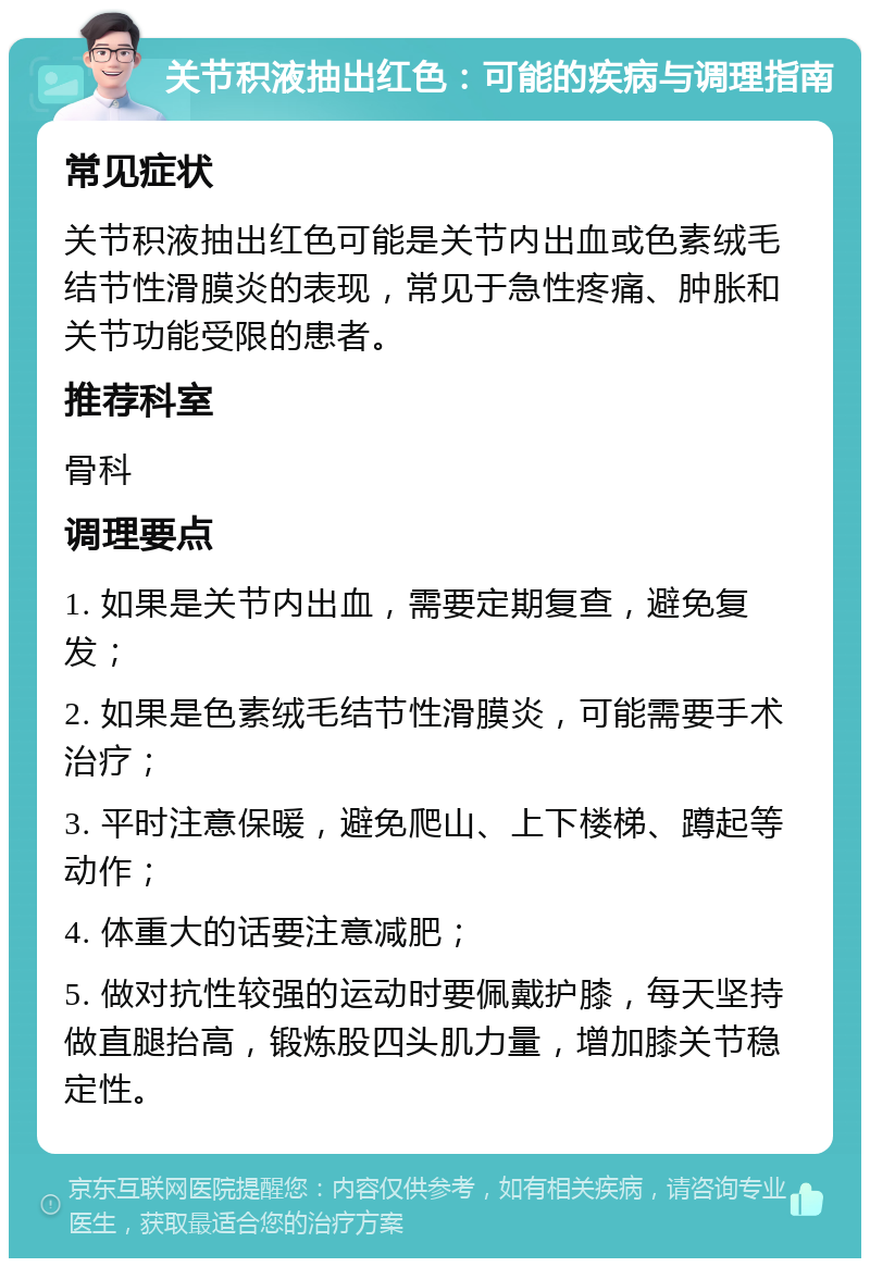 关节积液抽出红色：可能的疾病与调理指南 常见症状 关节积液抽出红色可能是关节内出血或色素绒毛结节性滑膜炎的表现，常见于急性疼痛、肿胀和关节功能受限的患者。 推荐科室 骨科 调理要点 1. 如果是关节内出血，需要定期复查，避免复发； 2. 如果是色素绒毛结节性滑膜炎，可能需要手术治疗； 3. 平时注意保暖，避免爬山、上下楼梯、蹲起等动作； 4. 体重大的话要注意减肥； 5. 做对抗性较强的运动时要佩戴护膝，每天坚持做直腿抬高，锻炼股四头肌力量，增加膝关节稳定性。