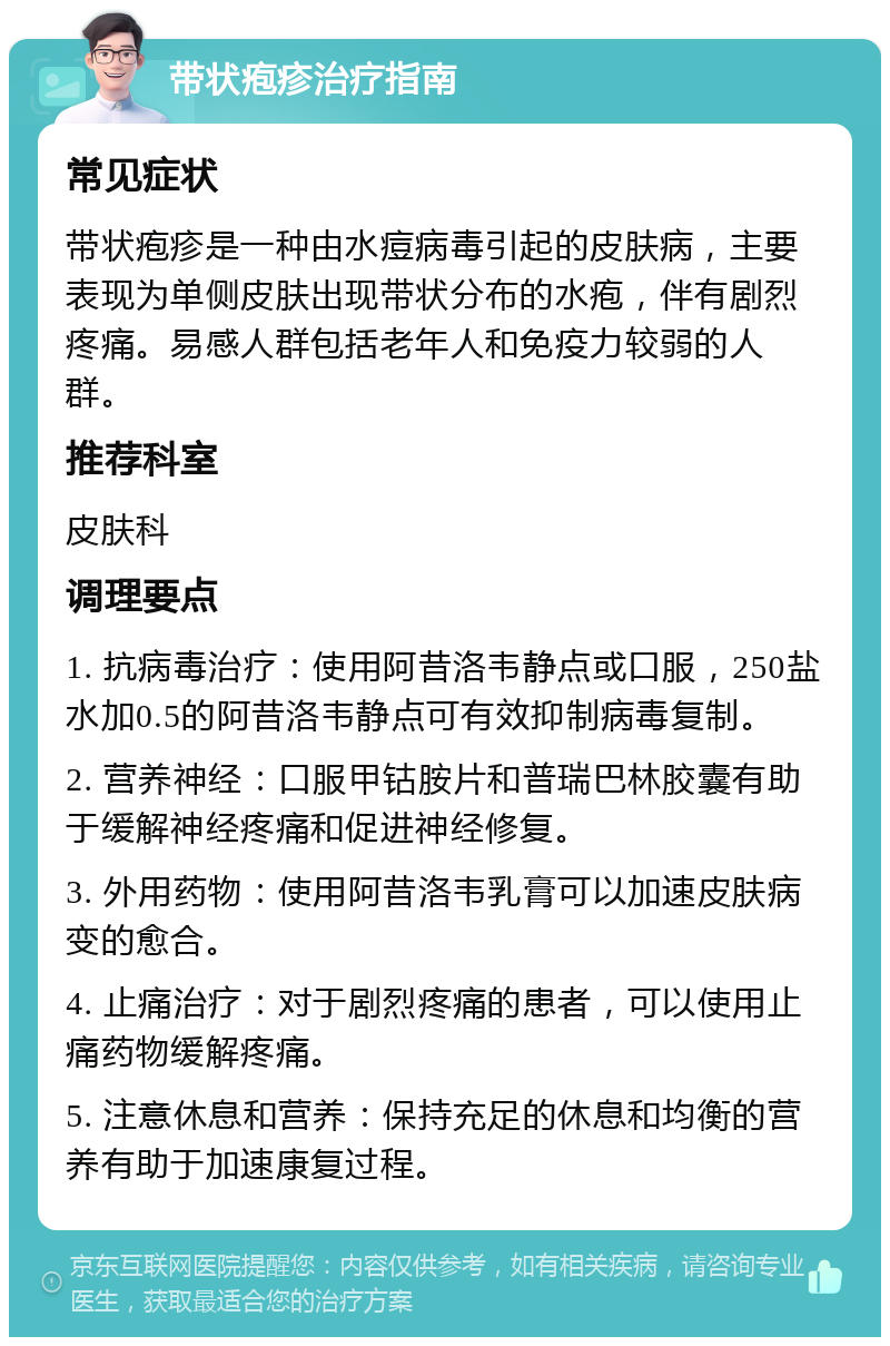 带状疱疹治疗指南 常见症状 带状疱疹是一种由水痘病毒引起的皮肤病，主要表现为单侧皮肤出现带状分布的水疱，伴有剧烈疼痛。易感人群包括老年人和免疫力较弱的人群。 推荐科室 皮肤科 调理要点 1. 抗病毒治疗：使用阿昔洛韦静点或口服，250盐水加0.5的阿昔洛韦静点可有效抑制病毒复制。 2. 营养神经：口服甲钴胺片和普瑞巴林胶囊有助于缓解神经疼痛和促进神经修复。 3. 外用药物：使用阿昔洛韦乳膏可以加速皮肤病变的愈合。 4. 止痛治疗：对于剧烈疼痛的患者，可以使用止痛药物缓解疼痛。 5. 注意休息和营养：保持充足的休息和均衡的营养有助于加速康复过程。