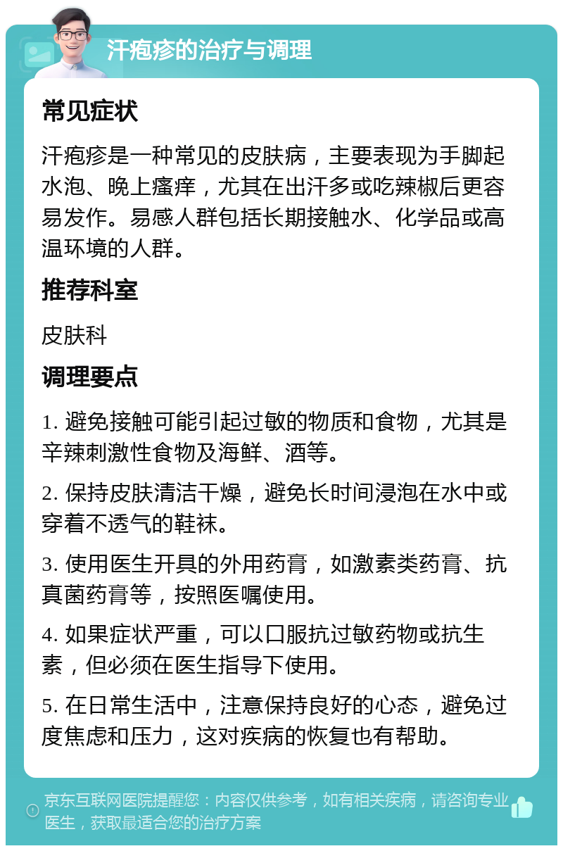 汗疱疹的治疗与调理 常见症状 汗疱疹是一种常见的皮肤病，主要表现为手脚起水泡、晚上瘙痒，尤其在出汗多或吃辣椒后更容易发作。易感人群包括长期接触水、化学品或高温环境的人群。 推荐科室 皮肤科 调理要点 1. 避免接触可能引起过敏的物质和食物，尤其是辛辣刺激性食物及海鲜、酒等。 2. 保持皮肤清洁干燥，避免长时间浸泡在水中或穿着不透气的鞋袜。 3. 使用医生开具的外用药膏，如激素类药膏、抗真菌药膏等，按照医嘱使用。 4. 如果症状严重，可以口服抗过敏药物或抗生素，但必须在医生指导下使用。 5. 在日常生活中，注意保持良好的心态，避免过度焦虑和压力，这对疾病的恢复也有帮助。