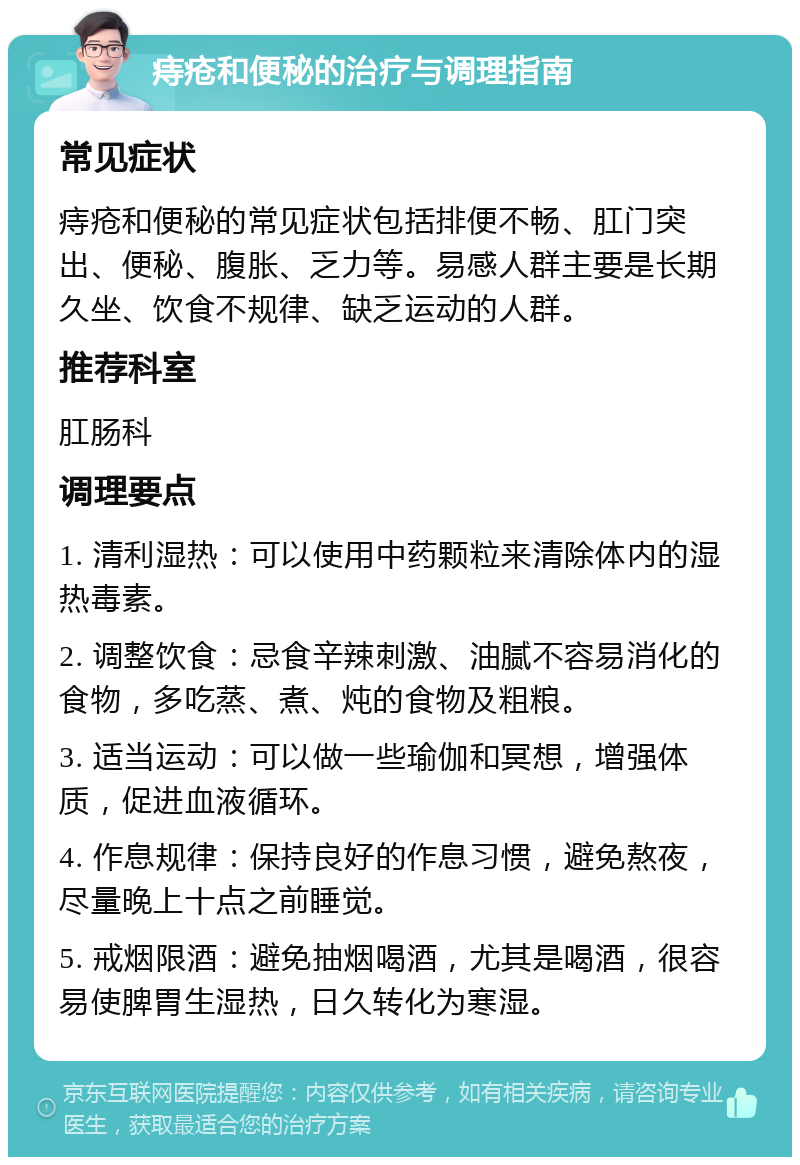 痔疮和便秘的治疗与调理指南 常见症状 痔疮和便秘的常见症状包括排便不畅、肛门突出、便秘、腹胀、乏力等。易感人群主要是长期久坐、饮食不规律、缺乏运动的人群。 推荐科室 肛肠科 调理要点 1. 清利湿热：可以使用中药颗粒来清除体内的湿热毒素。 2. 调整饮食：忌食辛辣刺激、油腻不容易消化的食物，多吃蒸、煮、炖的食物及粗粮。 3. 适当运动：可以做一些瑜伽和冥想，增强体质，促进血液循环。 4. 作息规律：保持良好的作息习惯，避免熬夜，尽量晚上十点之前睡觉。 5. 戒烟限酒：避免抽烟喝酒，尤其是喝酒，很容易使脾胃生湿热，日久转化为寒湿。