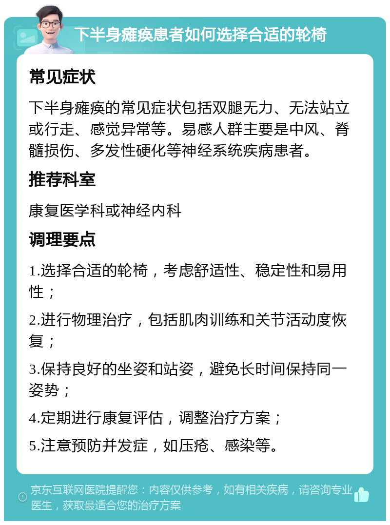 下半身瘫痪患者如何选择合适的轮椅 常见症状 下半身瘫痪的常见症状包括双腿无力、无法站立或行走、感觉异常等。易感人群主要是中风、脊髓损伤、多发性硬化等神经系统疾病患者。 推荐科室 康复医学科或神经内科 调理要点 1.选择合适的轮椅，考虑舒适性、稳定性和易用性； 2.进行物理治疗，包括肌肉训练和关节活动度恢复； 3.保持良好的坐姿和站姿，避免长时间保持同一姿势； 4.定期进行康复评估，调整治疗方案； 5.注意预防并发症，如压疮、感染等。