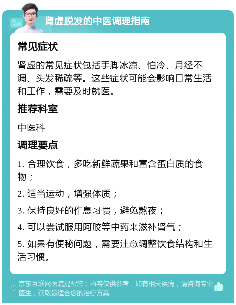 肾虚脱发的中医调理指南 常见症状 肾虚的常见症状包括手脚冰凉、怕冷、月经不调、头发稀疏等。这些症状可能会影响日常生活和工作，需要及时就医。 推荐科室 中医科 调理要点 1. 合理饮食，多吃新鲜蔬果和富含蛋白质的食物； 2. 适当运动，增强体质； 3. 保持良好的作息习惯，避免熬夜； 4. 可以尝试服用阿胶等中药来滋补肾气； 5. 如果有便秘问题，需要注意调整饮食结构和生活习惯。