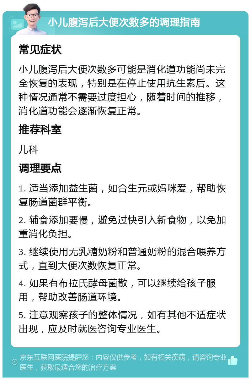 小儿腹泻后大便次数多的调理指南 常见症状 小儿腹泻后大便次数多可能是消化道功能尚未完全恢复的表现，特别是在停止使用抗生素后。这种情况通常不需要过度担心，随着时间的推移，消化道功能会逐渐恢复正常。 推荐科室 儿科 调理要点 1. 适当添加益生菌，如合生元或妈咪爱，帮助恢复肠道菌群平衡。 2. 辅食添加要慢，避免过快引入新食物，以免加重消化负担。 3. 继续使用无乳糖奶粉和普通奶粉的混合喂养方式，直到大便次数恢复正常。 4. 如果有布拉氏酵母菌散，可以继续给孩子服用，帮助改善肠道环境。 5. 注意观察孩子的整体情况，如有其他不适症状出现，应及时就医咨询专业医生。