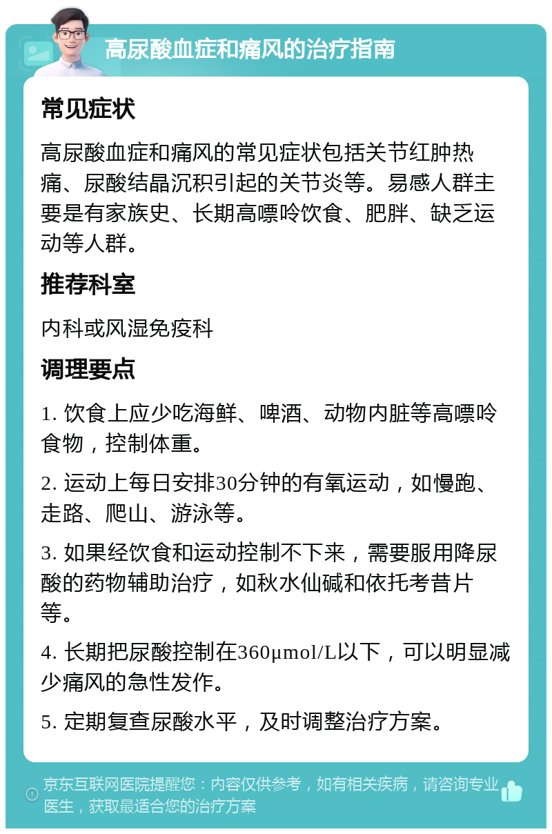 高尿酸血症和痛风的治疗指南 常见症状 高尿酸血症和痛风的常见症状包括关节红肿热痛、尿酸结晶沉积引起的关节炎等。易感人群主要是有家族史、长期高嘌呤饮食、肥胖、缺乏运动等人群。 推荐科室 内科或风湿免疫科 调理要点 1. 饮食上应少吃海鲜、啤酒、动物内脏等高嘌呤食物，控制体重。 2. 运动上每日安排30分钟的有氧运动，如慢跑、走路、爬山、游泳等。 3. 如果经饮食和运动控制不下来，需要服用降尿酸的药物辅助治疗，如秋水仙碱和依托考昔片等。 4. 长期把尿酸控制在360μmol/L以下，可以明显减少痛风的急性发作。 5. 定期复查尿酸水平，及时调整治疗方案。