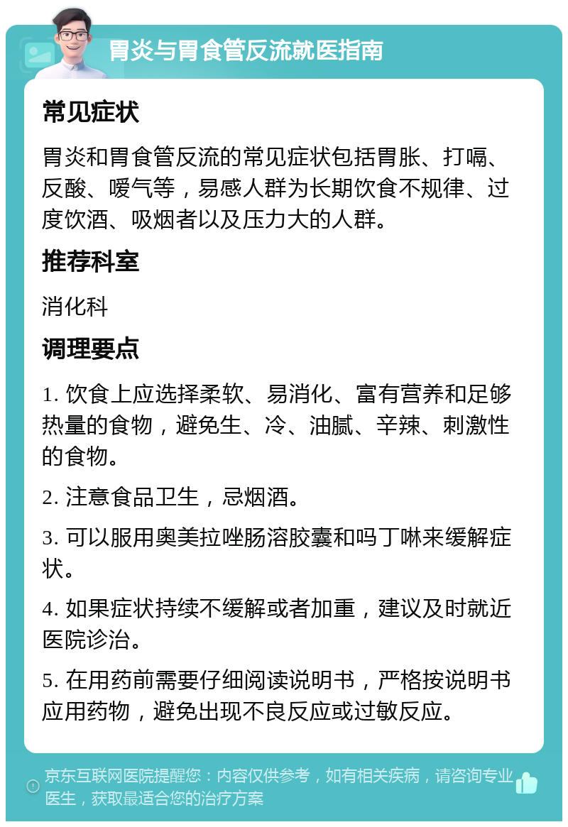 胃炎与胃食管反流就医指南 常见症状 胃炎和胃食管反流的常见症状包括胃胀、打嗝、反酸、嗳气等，易感人群为长期饮食不规律、过度饮酒、吸烟者以及压力大的人群。 推荐科室 消化科 调理要点 1. 饮食上应选择柔软、易消化、富有营养和足够热量的食物，避免生、冷、油腻、辛辣、刺激性的食物。 2. 注意食品卫生，忌烟酒。 3. 可以服用奥美拉唑肠溶胶囊和吗丁啉来缓解症状。 4. 如果症状持续不缓解或者加重，建议及时就近医院诊治。 5. 在用药前需要仔细阅读说明书，严格按说明书应用药物，避免出现不良反应或过敏反应。