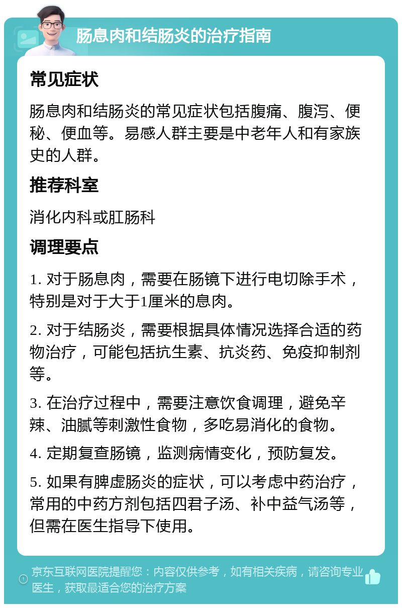 肠息肉和结肠炎的治疗指南 常见症状 肠息肉和结肠炎的常见症状包括腹痛、腹泻、便秘、便血等。易感人群主要是中老年人和有家族史的人群。 推荐科室 消化内科或肛肠科 调理要点 1. 对于肠息肉，需要在肠镜下进行电切除手术，特别是对于大于1厘米的息肉。 2. 对于结肠炎，需要根据具体情况选择合适的药物治疗，可能包括抗生素、抗炎药、免疫抑制剂等。 3. 在治疗过程中，需要注意饮食调理，避免辛辣、油腻等刺激性食物，多吃易消化的食物。 4. 定期复查肠镜，监测病情变化，预防复发。 5. 如果有脾虚肠炎的症状，可以考虑中药治疗，常用的中药方剂包括四君子汤、补中益气汤等，但需在医生指导下使用。