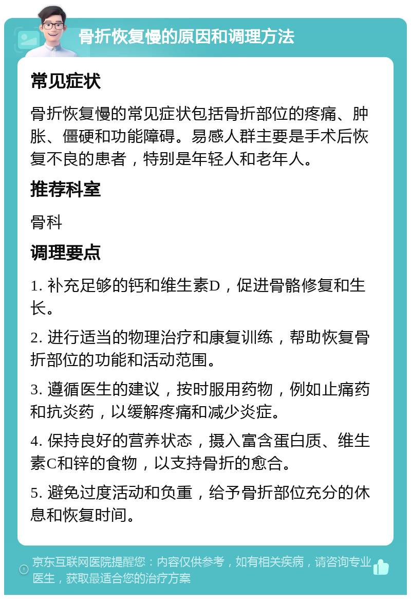 骨折恢复慢的原因和调理方法 常见症状 骨折恢复慢的常见症状包括骨折部位的疼痛、肿胀、僵硬和功能障碍。易感人群主要是手术后恢复不良的患者，特别是年轻人和老年人。 推荐科室 骨科 调理要点 1. 补充足够的钙和维生素D，促进骨骼修复和生长。 2. 进行适当的物理治疗和康复训练，帮助恢复骨折部位的功能和活动范围。 3. 遵循医生的建议，按时服用药物，例如止痛药和抗炎药，以缓解疼痛和减少炎症。 4. 保持良好的营养状态，摄入富含蛋白质、维生素C和锌的食物，以支持骨折的愈合。 5. 避免过度活动和负重，给予骨折部位充分的休息和恢复时间。