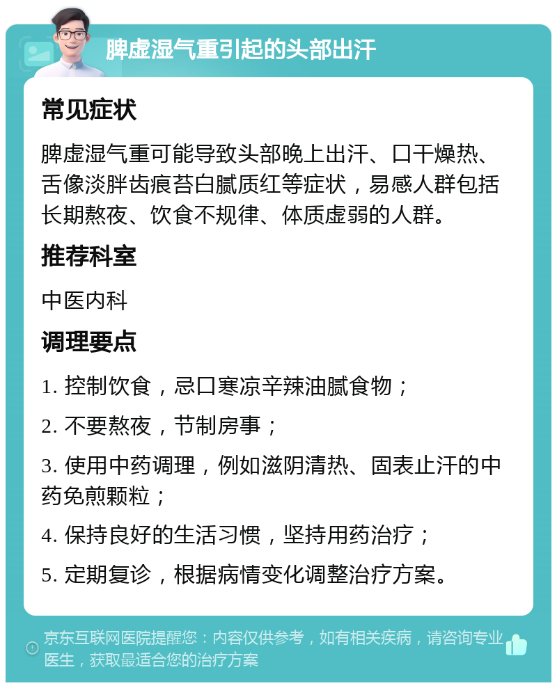 脾虚湿气重引起的头部出汗 常见症状 脾虚湿气重可能导致头部晚上出汗、口干燥热、舌像淡胖齿痕苔白腻质红等症状，易感人群包括长期熬夜、饮食不规律、体质虚弱的人群。 推荐科室 中医内科 调理要点 1. 控制饮食，忌口寒凉辛辣油腻食物； 2. 不要熬夜，节制房事； 3. 使用中药调理，例如滋阴清热、固表止汗的中药免煎颗粒； 4. 保持良好的生活习惯，坚持用药治疗； 5. 定期复诊，根据病情变化调整治疗方案。