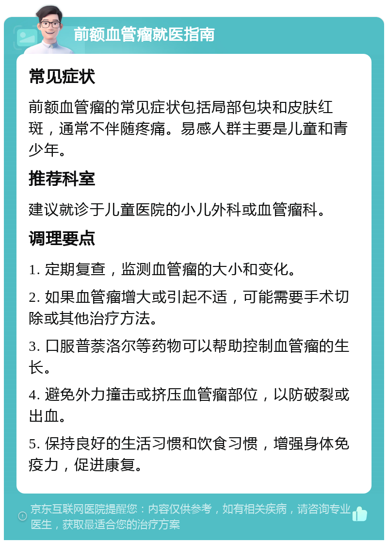 前额血管瘤就医指南 常见症状 前额血管瘤的常见症状包括局部包块和皮肤红斑，通常不伴随疼痛。易感人群主要是儿童和青少年。 推荐科室 建议就诊于儿童医院的小儿外科或血管瘤科。 调理要点 1. 定期复查，监测血管瘤的大小和变化。 2. 如果血管瘤增大或引起不适，可能需要手术切除或其他治疗方法。 3. 口服普萘洛尔等药物可以帮助控制血管瘤的生长。 4. 避免外力撞击或挤压血管瘤部位，以防破裂或出血。 5. 保持良好的生活习惯和饮食习惯，增强身体免疫力，促进康复。