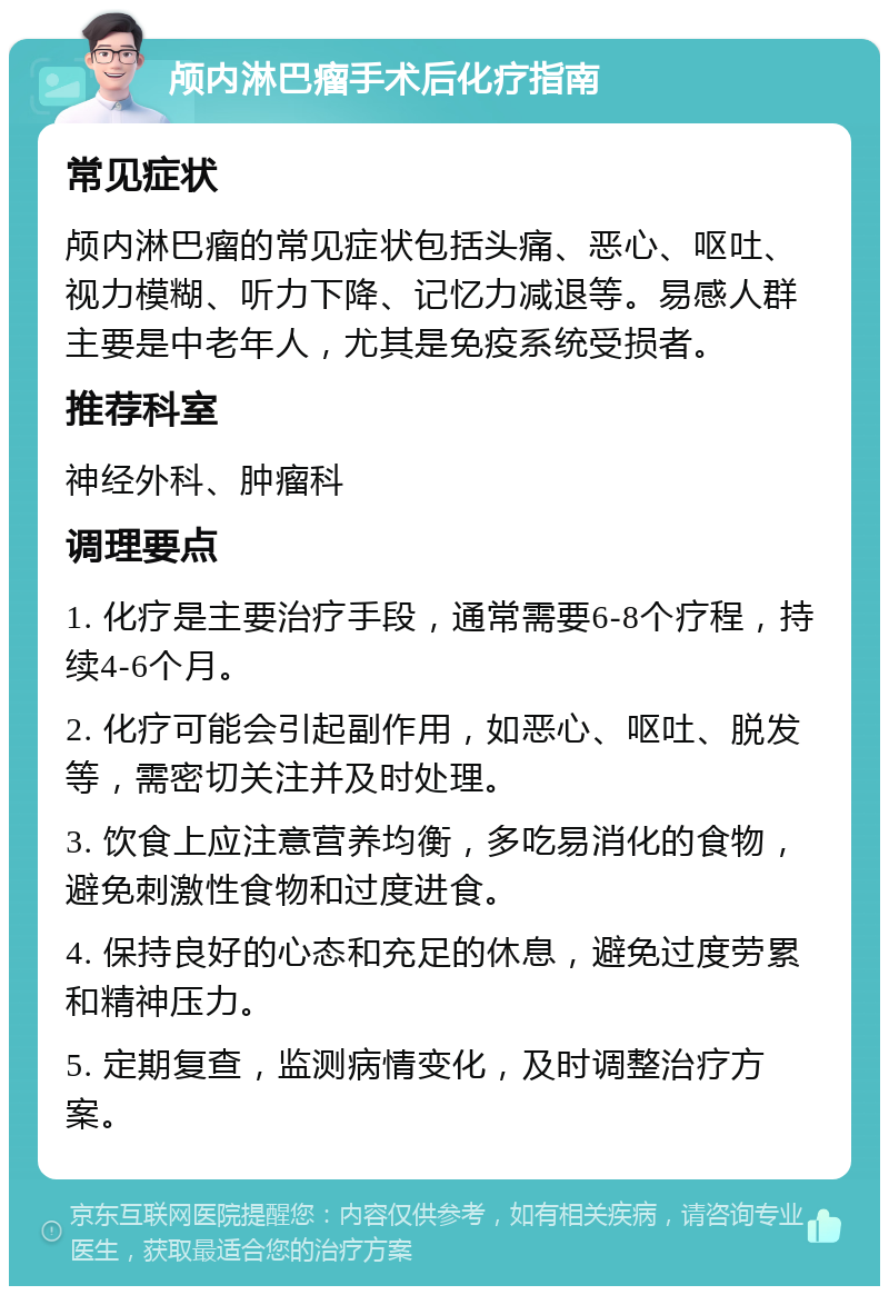 颅内淋巴瘤手术后化疗指南 常见症状 颅内淋巴瘤的常见症状包括头痛、恶心、呕吐、视力模糊、听力下降、记忆力减退等。易感人群主要是中老年人，尤其是免疫系统受损者。 推荐科室 神经外科、肿瘤科 调理要点 1. 化疗是主要治疗手段，通常需要6-8个疗程，持续4-6个月。 2. 化疗可能会引起副作用，如恶心、呕吐、脱发等，需密切关注并及时处理。 3. 饮食上应注意营养均衡，多吃易消化的食物，避免刺激性食物和过度进食。 4. 保持良好的心态和充足的休息，避免过度劳累和精神压力。 5. 定期复查，监测病情变化，及时调整治疗方案。