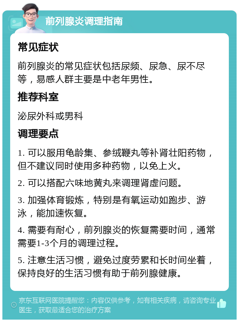 前列腺炎调理指南 常见症状 前列腺炎的常见症状包括尿频、尿急、尿不尽等，易感人群主要是中老年男性。 推荐科室 泌尿外科或男科 调理要点 1. 可以服用龟龄集、参绒鞭丸等补肾壮阳药物，但不建议同时使用多种药物，以免上火。 2. 可以搭配六味地黄丸来调理肾虚问题。 3. 加强体育锻炼，特别是有氧运动如跑步、游泳，能加速恢复。 4. 需要有耐心，前列腺炎的恢复需要时间，通常需要1-3个月的调理过程。 5. 注意生活习惯，避免过度劳累和长时间坐着，保持良好的生活习惯有助于前列腺健康。