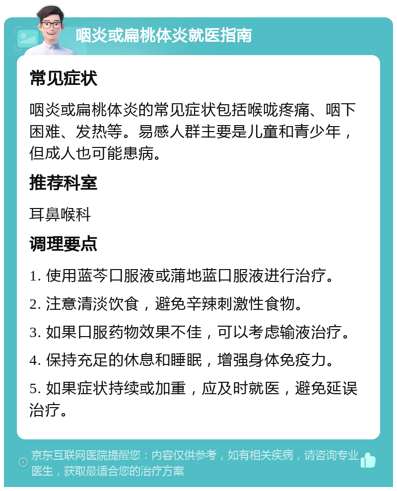 咽炎或扁桃体炎就医指南 常见症状 咽炎或扁桃体炎的常见症状包括喉咙疼痛、咽下困难、发热等。易感人群主要是儿童和青少年，但成人也可能患病。 推荐科室 耳鼻喉科 调理要点 1. 使用蓝芩口服液或蒲地蓝口服液进行治疗。 2. 注意清淡饮食，避免辛辣刺激性食物。 3. 如果口服药物效果不佳，可以考虑输液治疗。 4. 保持充足的休息和睡眠，增强身体免疫力。 5. 如果症状持续或加重，应及时就医，避免延误治疗。