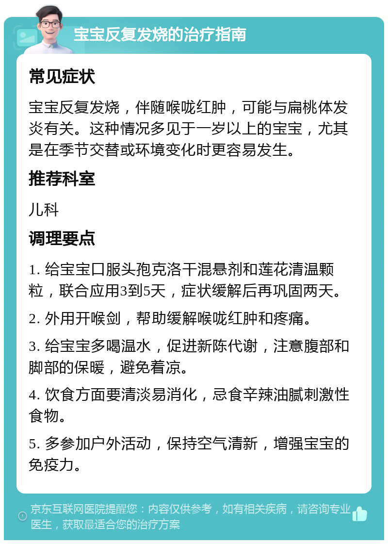 宝宝反复发烧的治疗指南 常见症状 宝宝反复发烧，伴随喉咙红肿，可能与扁桃体发炎有关。这种情况多见于一岁以上的宝宝，尤其是在季节交替或环境变化时更容易发生。 推荐科室 儿科 调理要点 1. 给宝宝口服头孢克洛干混悬剂和莲花清温颗粒，联合应用3到5天，症状缓解后再巩固两天。 2. 外用开喉剑，帮助缓解喉咙红肿和疼痛。 3. 给宝宝多喝温水，促进新陈代谢，注意腹部和脚部的保暖，避免着凉。 4. 饮食方面要清淡易消化，忌食辛辣油腻刺激性食物。 5. 多参加户外活动，保持空气清新，增强宝宝的免疫力。