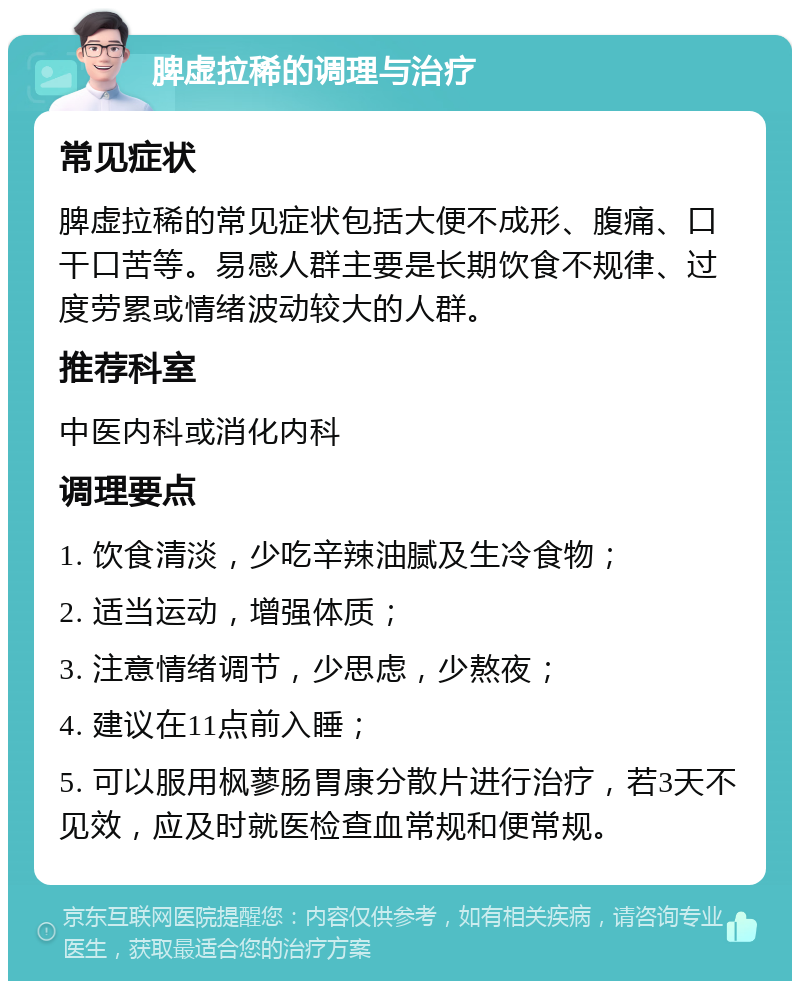 脾虚拉稀的调理与治疗 常见症状 脾虚拉稀的常见症状包括大便不成形、腹痛、口干口苦等。易感人群主要是长期饮食不规律、过度劳累或情绪波动较大的人群。 推荐科室 中医内科或消化内科 调理要点 1. 饮食清淡，少吃辛辣油腻及生冷食物； 2. 适当运动，增强体质； 3. 注意情绪调节，少思虑，少熬夜； 4. 建议在11点前入睡； 5. 可以服用枫蓼肠胃康分散片进行治疗，若3天不见效，应及时就医检查血常规和便常规。