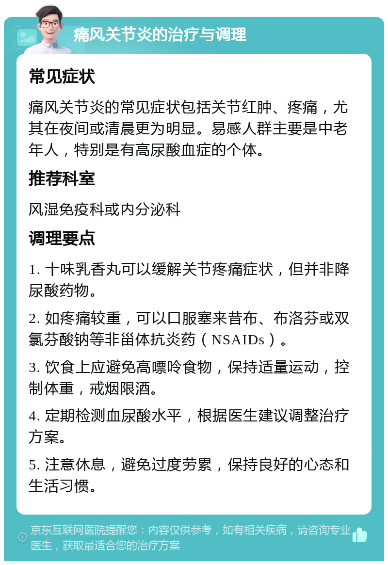 痛风关节炎的治疗与调理 常见症状 痛风关节炎的常见症状包括关节红肿、疼痛，尤其在夜间或清晨更为明显。易感人群主要是中老年人，特别是有高尿酸血症的个体。 推荐科室 风湿免疫科或内分泌科 调理要点 1. 十味乳香丸可以缓解关节疼痛症状，但并非降尿酸药物。 2. 如疼痛较重，可以口服塞来昔布、布洛芬或双氯芬酸钠等非甾体抗炎药（NSAIDs）。 3. 饮食上应避免高嘌呤食物，保持适量运动，控制体重，戒烟限酒。 4. 定期检测血尿酸水平，根据医生建议调整治疗方案。 5. 注意休息，避免过度劳累，保持良好的心态和生活习惯。