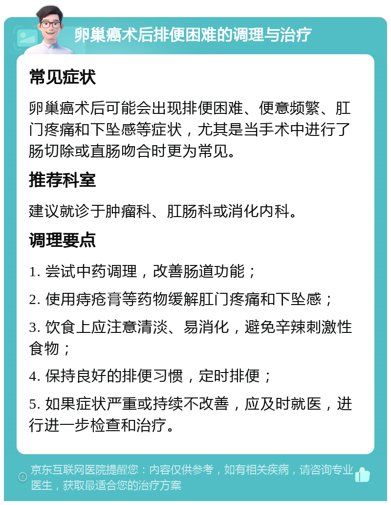 卵巢癌术后排便困难的调理与治疗 常见症状 卵巢癌术后可能会出现排便困难、便意频繁、肛门疼痛和下坠感等症状，尤其是当手术中进行了肠切除或直肠吻合时更为常见。 推荐科室 建议就诊于肿瘤科、肛肠科或消化内科。 调理要点 1. 尝试中药调理，改善肠道功能； 2. 使用痔疮膏等药物缓解肛门疼痛和下坠感； 3. 饮食上应注意清淡、易消化，避免辛辣刺激性食物； 4. 保持良好的排便习惯，定时排便； 5. 如果症状严重或持续不改善，应及时就医，进行进一步检查和治疗。