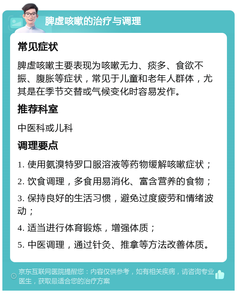 脾虚咳嗽的治疗与调理 常见症状 脾虚咳嗽主要表现为咳嗽无力、痰多、食欲不振、腹胀等症状，常见于儿童和老年人群体，尤其是在季节交替或气候变化时容易发作。 推荐科室 中医科或儿科 调理要点 1. 使用氨溴特罗口服溶液等药物缓解咳嗽症状； 2. 饮食调理，多食用易消化、富含营养的食物； 3. 保持良好的生活习惯，避免过度疲劳和情绪波动； 4. 适当进行体育锻炼，增强体质； 5. 中医调理，通过针灸、推拿等方法改善体质。