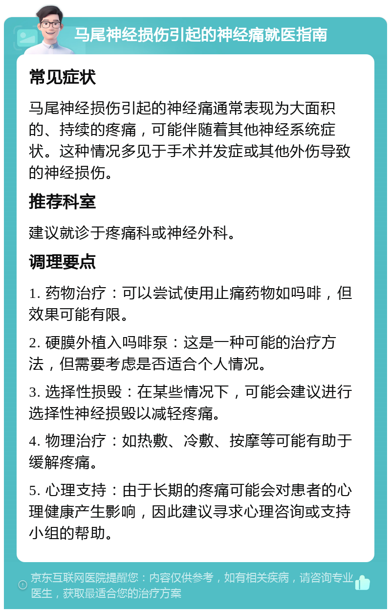 马尾神经损伤引起的神经痛就医指南 常见症状 马尾神经损伤引起的神经痛通常表现为大面积的、持续的疼痛，可能伴随着其他神经系统症状。这种情况多见于手术并发症或其他外伤导致的神经损伤。 推荐科室 建议就诊于疼痛科或神经外科。 调理要点 1. 药物治疗：可以尝试使用止痛药物如吗啡，但效果可能有限。 2. 硬膜外植入吗啡泵：这是一种可能的治疗方法，但需要考虑是否适合个人情况。 3. 选择性损毁：在某些情况下，可能会建议进行选择性神经损毁以减轻疼痛。 4. 物理治疗：如热敷、冷敷、按摩等可能有助于缓解疼痛。 5. 心理支持：由于长期的疼痛可能会对患者的心理健康产生影响，因此建议寻求心理咨询或支持小组的帮助。