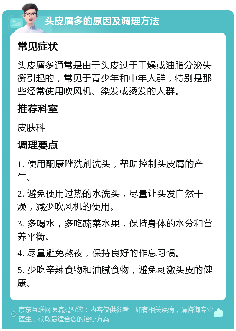 头皮屑多的原因及调理方法 常见症状 头皮屑多通常是由于头皮过于干燥或油脂分泌失衡引起的，常见于青少年和中年人群，特别是那些经常使用吹风机、染发或烫发的人群。 推荐科室 皮肤科 调理要点 1. 使用酮康唑洗剂洗头，帮助控制头皮屑的产生。 2. 避免使用过热的水洗头，尽量让头发自然干燥，减少吹风机的使用。 3. 多喝水，多吃蔬菜水果，保持身体的水分和营养平衡。 4. 尽量避免熬夜，保持良好的作息习惯。 5. 少吃辛辣食物和油腻食物，避免刺激头皮的健康。