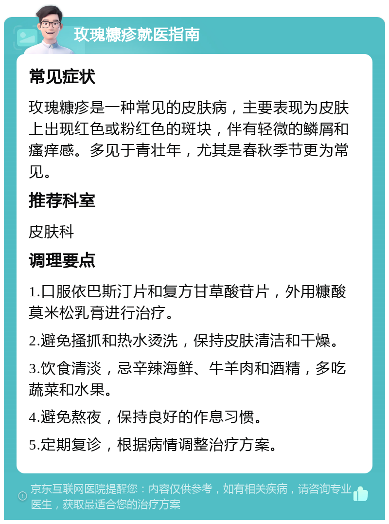 玫瑰糠疹就医指南 常见症状 玫瑰糠疹是一种常见的皮肤病，主要表现为皮肤上出现红色或粉红色的斑块，伴有轻微的鳞屑和瘙痒感。多见于青壮年，尤其是春秋季节更为常见。 推荐科室 皮肤科 调理要点 1.口服依巴斯汀片和复方甘草酸苷片，外用糠酸莫米松乳膏进行治疗。 2.避免搔抓和热水烫洗，保持皮肤清洁和干燥。 3.饮食清淡，忌辛辣海鲜、牛羊肉和酒精，多吃蔬菜和水果。 4.避免熬夜，保持良好的作息习惯。 5.定期复诊，根据病情调整治疗方案。