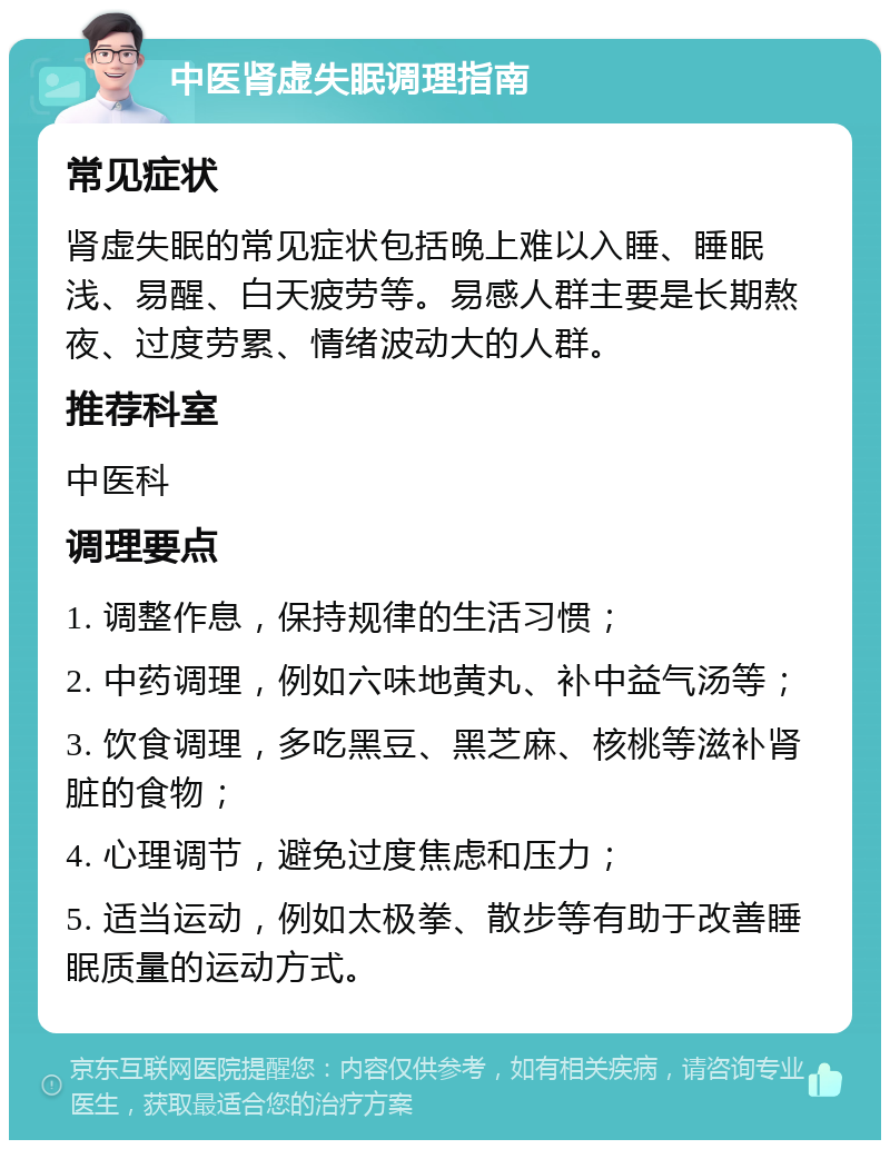 中医肾虚失眠调理指南 常见症状 肾虚失眠的常见症状包括晚上难以入睡、睡眠浅、易醒、白天疲劳等。易感人群主要是长期熬夜、过度劳累、情绪波动大的人群。 推荐科室 中医科 调理要点 1. 调整作息，保持规律的生活习惯； 2. 中药调理，例如六味地黄丸、补中益气汤等； 3. 饮食调理，多吃黑豆、黑芝麻、核桃等滋补肾脏的食物； 4. 心理调节，避免过度焦虑和压力； 5. 适当运动，例如太极拳、散步等有助于改善睡眠质量的运动方式。