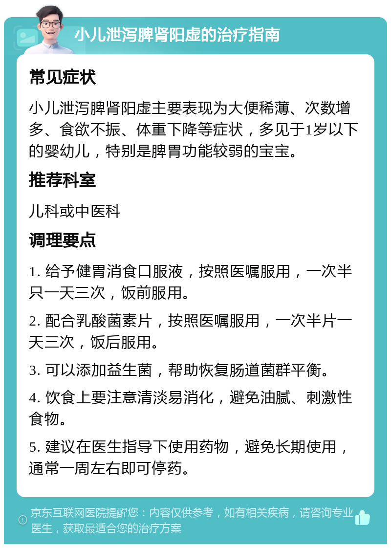 小儿泄泻脾肾阳虚的治疗指南 常见症状 小儿泄泻脾肾阳虚主要表现为大便稀薄、次数增多、食欲不振、体重下降等症状，多见于1岁以下的婴幼儿，特别是脾胃功能较弱的宝宝。 推荐科室 儿科或中医科 调理要点 1. 给予健胃消食口服液，按照医嘱服用，一次半只一天三次，饭前服用。 2. 配合乳酸菌素片，按照医嘱服用，一次半片一天三次，饭后服用。 3. 可以添加益生菌，帮助恢复肠道菌群平衡。 4. 饮食上要注意清淡易消化，避免油腻、刺激性食物。 5. 建议在医生指导下使用药物，避免长期使用，通常一周左右即可停药。