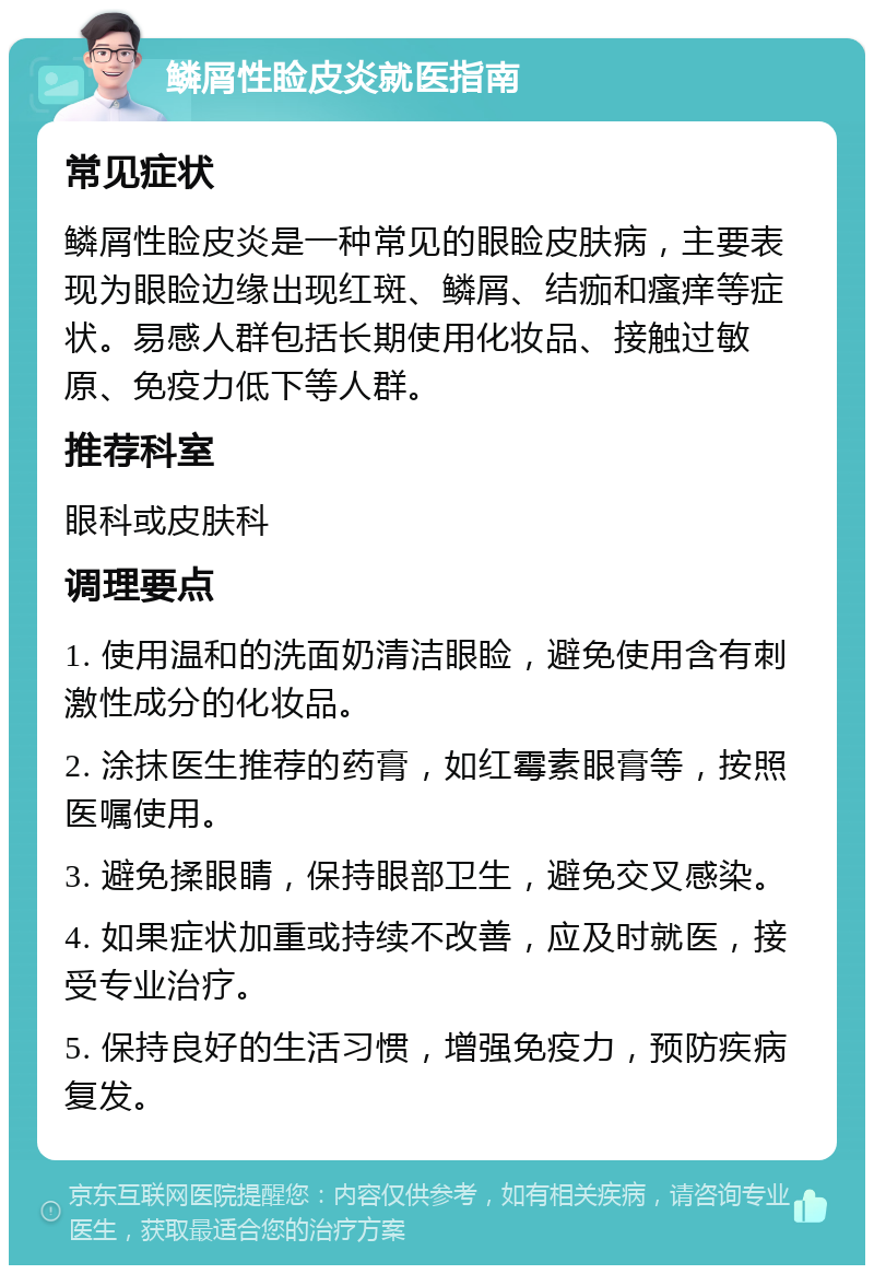 鳞屑性睑皮炎就医指南 常见症状 鳞屑性睑皮炎是一种常见的眼睑皮肤病，主要表现为眼睑边缘出现红斑、鳞屑、结痂和瘙痒等症状。易感人群包括长期使用化妆品、接触过敏原、免疫力低下等人群。 推荐科室 眼科或皮肤科 调理要点 1. 使用温和的洗面奶清洁眼睑，避免使用含有刺激性成分的化妆品。 2. 涂抹医生推荐的药膏，如红霉素眼膏等，按照医嘱使用。 3. 避免揉眼睛，保持眼部卫生，避免交叉感染。 4. 如果症状加重或持续不改善，应及时就医，接受专业治疗。 5. 保持良好的生活习惯，增强免疫力，预防疾病复发。