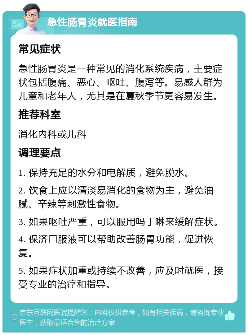 急性肠胃炎就医指南 常见症状 急性肠胃炎是一种常见的消化系统疾病，主要症状包括腹痛、恶心、呕吐、腹泻等。易感人群为儿童和老年人，尤其是在夏秋季节更容易发生。 推荐科室 消化内科或儿科 调理要点 1. 保持充足的水分和电解质，避免脱水。 2. 饮食上应以清淡易消化的食物为主，避免油腻、辛辣等刺激性食物。 3. 如果呕吐严重，可以服用吗丁啉来缓解症状。 4. 保济口服液可以帮助改善肠胃功能，促进恢复。 5. 如果症状加重或持续不改善，应及时就医，接受专业的治疗和指导。