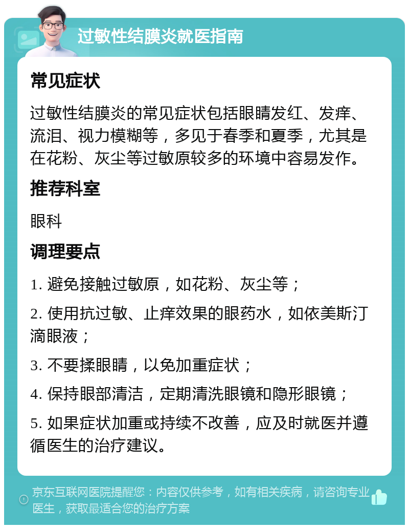 过敏性结膜炎就医指南 常见症状 过敏性结膜炎的常见症状包括眼睛发红、发痒、流泪、视力模糊等，多见于春季和夏季，尤其是在花粉、灰尘等过敏原较多的环境中容易发作。 推荐科室 眼科 调理要点 1. 避免接触过敏原，如花粉、灰尘等； 2. 使用抗过敏、止痒效果的眼药水，如依美斯汀滴眼液； 3. 不要揉眼睛，以免加重症状； 4. 保持眼部清洁，定期清洗眼镜和隐形眼镜； 5. 如果症状加重或持续不改善，应及时就医并遵循医生的治疗建议。