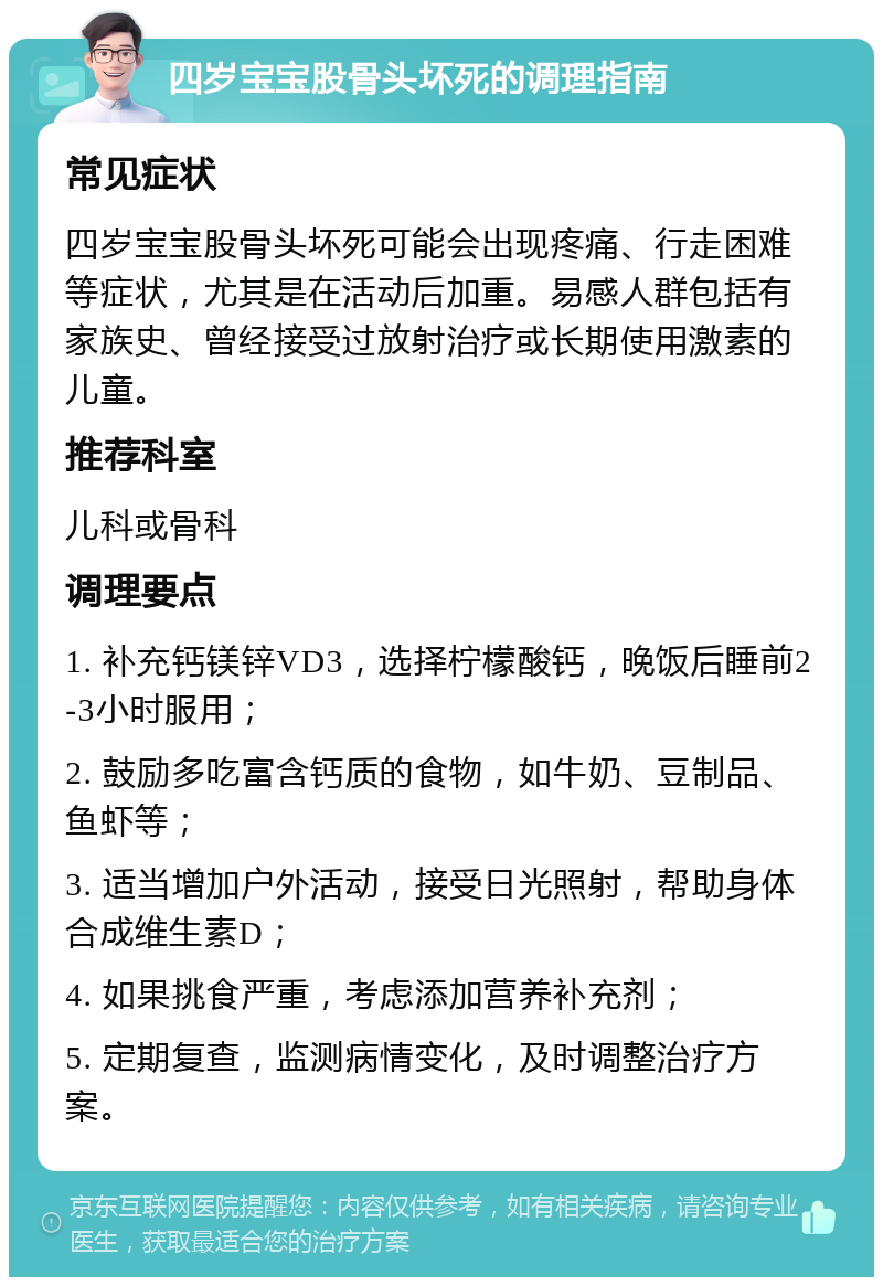 四岁宝宝股骨头坏死的调理指南 常见症状 四岁宝宝股骨头坏死可能会出现疼痛、行走困难等症状，尤其是在活动后加重。易感人群包括有家族史、曾经接受过放射治疗或长期使用激素的儿童。 推荐科室 儿科或骨科 调理要点 1. 补充钙镁锌VD3，选择柠檬酸钙，晚饭后睡前2-3小时服用； 2. 鼓励多吃富含钙质的食物，如牛奶、豆制品、鱼虾等； 3. 适当增加户外活动，接受日光照射，帮助身体合成维生素D； 4. 如果挑食严重，考虑添加营养补充剂； 5. 定期复查，监测病情变化，及时调整治疗方案。