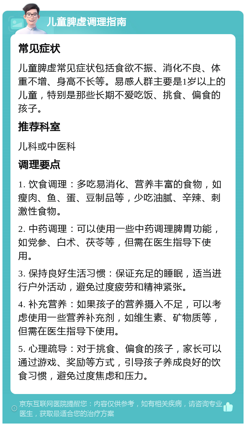 儿童脾虚调理指南 常见症状 儿童脾虚常见症状包括食欲不振、消化不良、体重不增、身高不长等。易感人群主要是1岁以上的儿童，特别是那些长期不爱吃饭、挑食、偏食的孩子。 推荐科室 儿科或中医科 调理要点 1. 饮食调理：多吃易消化、营养丰富的食物，如瘦肉、鱼、蛋、豆制品等，少吃油腻、辛辣、刺激性食物。 2. 中药调理：可以使用一些中药调理脾胃功能，如党参、白术、茯苓等，但需在医生指导下使用。 3. 保持良好生活习惯：保证充足的睡眠，适当进行户外活动，避免过度疲劳和精神紧张。 4. 补充营养：如果孩子的营养摄入不足，可以考虑使用一些营养补充剂，如维生素、矿物质等，但需在医生指导下使用。 5. 心理疏导：对于挑食、偏食的孩子，家长可以通过游戏、奖励等方式，引导孩子养成良好的饮食习惯，避免过度焦虑和压力。