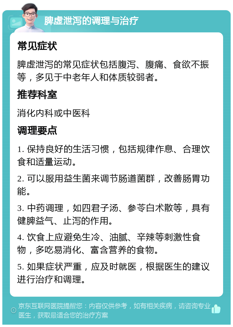 脾虚泄泻的调理与治疗 常见症状 脾虚泄泻的常见症状包括腹泻、腹痛、食欲不振等，多见于中老年人和体质较弱者。 推荐科室 消化内科或中医科 调理要点 1. 保持良好的生活习惯，包括规律作息、合理饮食和适量运动。 2. 可以服用益生菌来调节肠道菌群，改善肠胃功能。 3. 中药调理，如四君子汤、参苓白术散等，具有健脾益气、止泻的作用。 4. 饮食上应避免生冷、油腻、辛辣等刺激性食物，多吃易消化、富含营养的食物。 5. 如果症状严重，应及时就医，根据医生的建议进行治疗和调理。