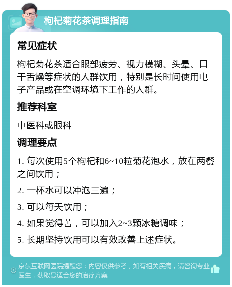 枸杞菊花茶调理指南 常见症状 枸杞菊花茶适合眼部疲劳、视力模糊、头晕、口干舌燥等症状的人群饮用，特别是长时间使用电子产品或在空调环境下工作的人群。 推荐科室 中医科或眼科 调理要点 1. 每次使用5个枸杞和6~10粒菊花泡水，放在两餐之间饮用； 2. 一杯水可以冲泡三遍； 3. 可以每天饮用； 4. 如果觉得苦，可以加入2~3颗冰糖调味； 5. 长期坚持饮用可以有效改善上述症状。