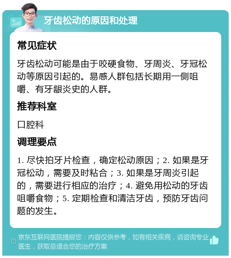 牙齿松动的原因和处理 常见症状 牙齿松动可能是由于咬硬食物、牙周炎、牙冠松动等原因引起的。易感人群包括长期用一侧咀嚼、有牙龈炎史的人群。 推荐科室 口腔科 调理要点 1. 尽快拍牙片检查，确定松动原因；2. 如果是牙冠松动，需要及时粘合；3. 如果是牙周炎引起的，需要进行相应的治疗；4. 避免用松动的牙齿咀嚼食物；5. 定期检查和清洁牙齿，预防牙齿问题的发生。