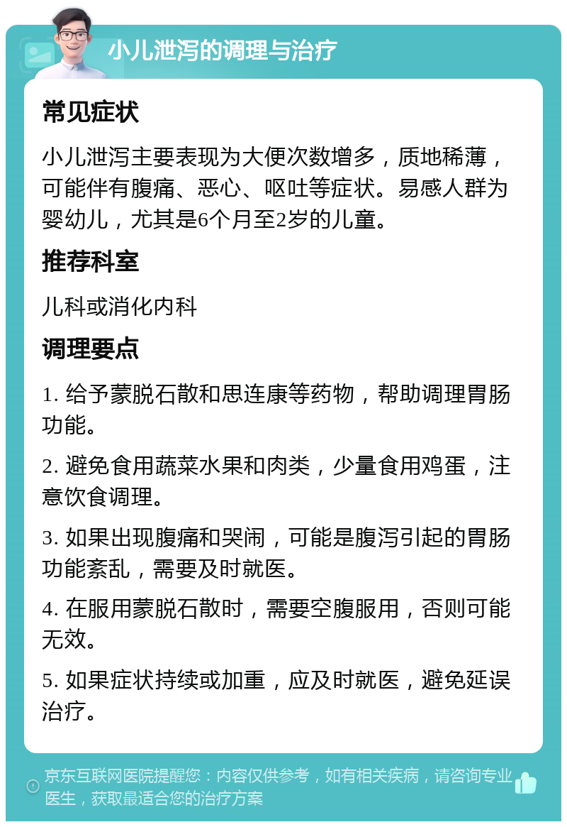 小儿泄泻的调理与治疗 常见症状 小儿泄泻主要表现为大便次数增多，质地稀薄，可能伴有腹痛、恶心、呕吐等症状。易感人群为婴幼儿，尤其是6个月至2岁的儿童。 推荐科室 儿科或消化内科 调理要点 1. 给予蒙脱石散和思连康等药物，帮助调理胃肠功能。 2. 避免食用蔬菜水果和肉类，少量食用鸡蛋，注意饮食调理。 3. 如果出现腹痛和哭闹，可能是腹泻引起的胃肠功能紊乱，需要及时就医。 4. 在服用蒙脱石散时，需要空腹服用，否则可能无效。 5. 如果症状持续或加重，应及时就医，避免延误治疗。